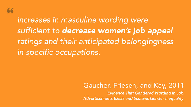 Evidence That Gendered Wording in Job
Advertisements Exists and Sustains Gender Inequality
Gaucher, Friesen, and Kay, 2011
increases in masculine wording were
sufficient to decrease women’s job appeal
ratings and their anticipated belongingness
in specific occupations.
“
