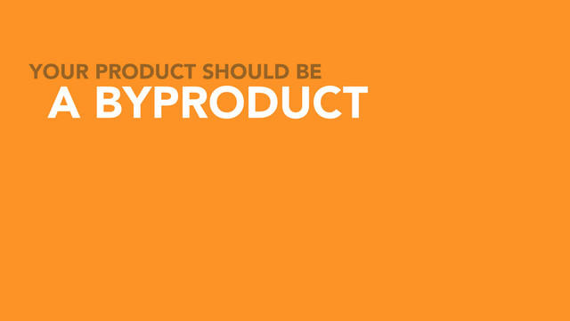 YOUR PRODUCT SHOULD BE
A BYPRODUCT
