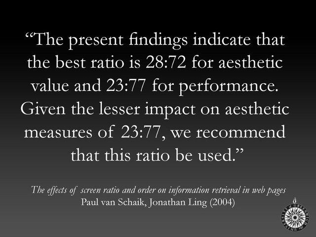 “The present ﬁndings indicate that
the best ratio is 28:72 for aesthetic
value and 23:77 for performance.
Given the lesser impact on aesthetic
measures of 23:77, we recommend
that this ratio be used.”
The effects of screen ratio and order on information retrieval in web pages
Paul van Schaik, Jonathan Ling (2004)

