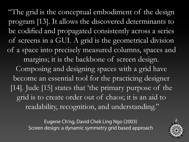 “The grid is the conceptual embodiment of the design
program [13]. It allows the discovered determinants to
be codiﬁed and propagated consistently across a series
of screens in a GUI. A grid is the geometrical division
of a space into precisely measured columns, spaces and
margins; it is the backbone of screen design.
Composing and designing spaces with a grid have
become an essential tool for the practicing designer
[14]. Jude [15] states that ‘the primary purpose of the
grid is to create order out of chaos; it is an aid to
readability, recognition, and understanding.”
Eugene Ch’ng, David Chek Ling Ngo (2003)
Screen design: a dynamic symmetry grid based approach
