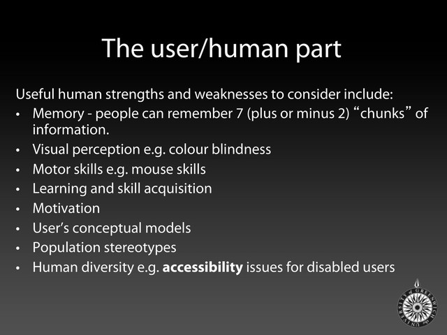 The user/human part
Useful human strengths and weaknesses to consider include:
•  Memory - people can remember 7 (plus or minus 2) “chunks” of
information.
•  Visual perception e.g. colour blindness
•  Motor skills e.g. mouse skills
•  Learning and skill acquisition
•  Motivation
•  User’s conceptual models
•  Population stereotypes
•  Human diversity e.g. accessibility issues for disabled users
