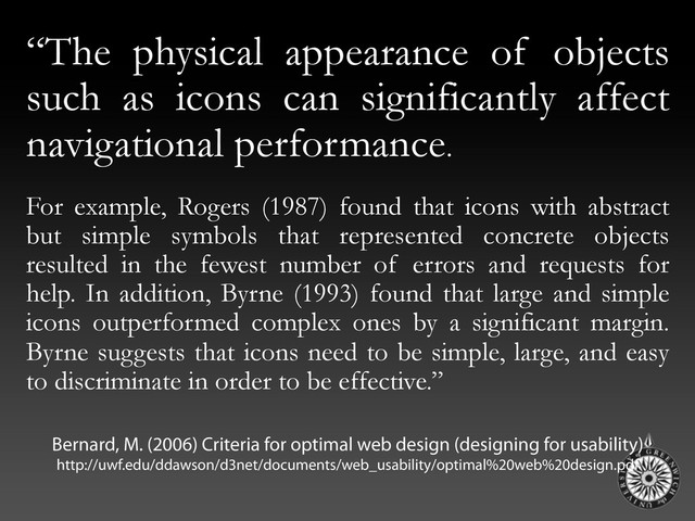 “The physical appearance of objects
such as icons can significantly affect
navigational performance.
For example, Rogers (1987) found that icons with abstract
but simple symbols that represented concrete objects
resulted in the fewest number of errors and requests for
help. In addition, Byrne (1993) found that large and simple
icons outperformed complex ones by a significant margin.
Byrne suggests that icons need to be simple, large, and easy
to discriminate in order to be effective.”
Bernard, M. (2006) Criteria for optimal web design (designing for usability)
http://uwf.edu/ddawson/d3net/documents/web_usability/optimal%20web%20design.pdf

