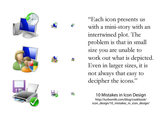 “Each icon presents us
with a mini-story with an
intertwined plot. The
problem is that in small
size you are unable to
work out what is depicted.
Even in larger sizes, it is
not always that easy to
decipher the icons.”
10 Mistakes in Icon Design
http://turbomilk.com/blog/cookbook/
icon_design/10_mistakes_in_icon_design/
