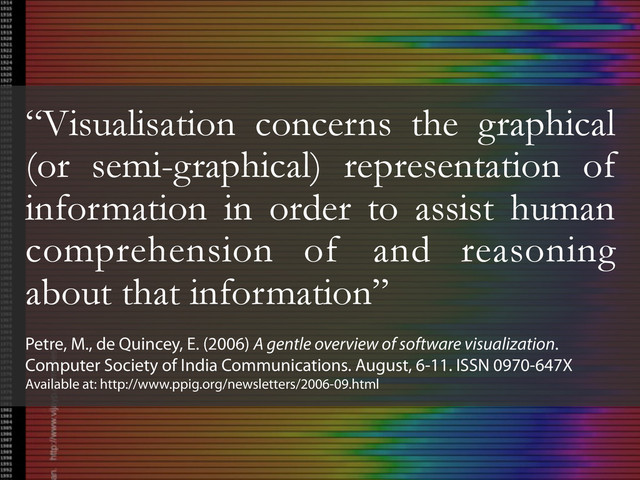 “Visualisation concerns the graphical
(or semi-graphical) representation of
information in order to assist human
comprehension of and reasoning
about that information”
Petre, M., de Quincey, E. (2006) A gentle overview of software visualization.
Computer Society of India Communications. August, 6-11. ISSN 0970-647X
Available at: http://www.ppig.org/newsletters/2006-09.html
