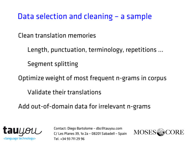 Data selection and cleaning – a sample
Clean translation memories
Length, punctuation, terminology, repetitions …
Segment splitting
Optimize weight of most frequent n-grams in corpus
Validate their translations
Add out-of-domain data for irrelevant n-grams
Contact: Diego Bartolome – dbc@tauyou.com
C/ Les Planes 39, 1o 2a – 08201 Sabadell – Spain
Tel. +34 93 711 29 96
