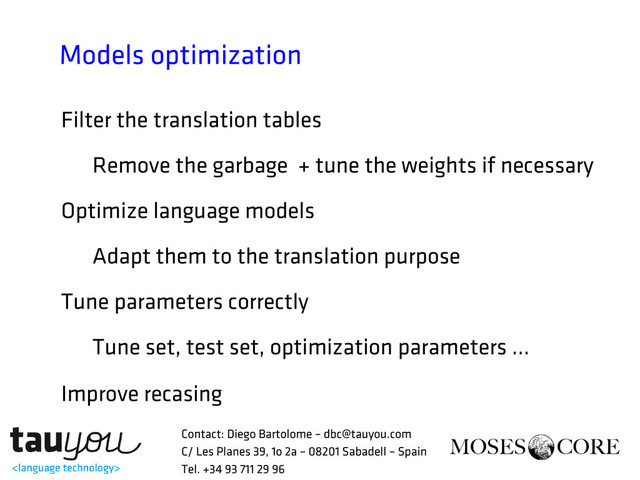 Models optimization
Filter the translation tables
Remove the garbage + tune the weights if necessary
Optimize language models
Adapt them to the translation purpose
Tune parameters correctly
Tune set, test set, optimization parameters …
Improve recasing
Contact: Diego Bartolome – dbc@tauyou.com
C/ Les Planes 39, 1o 2a – 08201 Sabadell – Spain
Tel. +34 93 711 29 96
