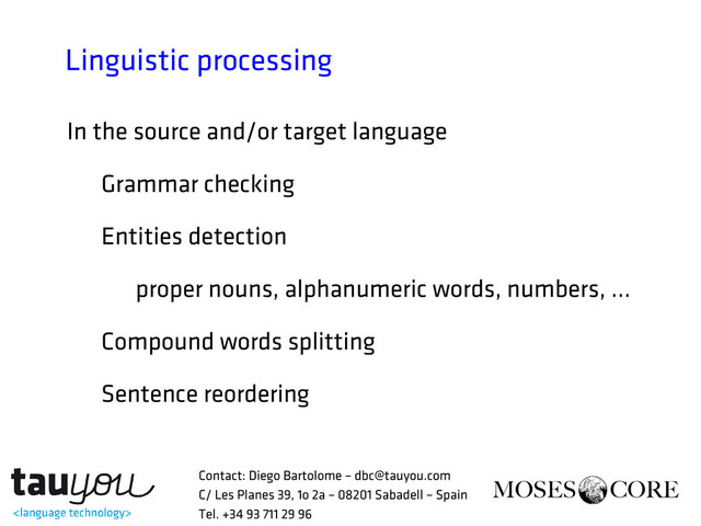 Linguistic processing
In the source and/or target language
Grammar checking
Entities detection
proper nouns, alphanumeric words, numbers, ...
Compound words splitting
Sentence reordering
Contact: Diego Bartolome – dbc@tauyou.com
C/ Les Planes 39, 1o 2a – 08201 Sabadell – Spain
Tel. +34 93 711 29 96
