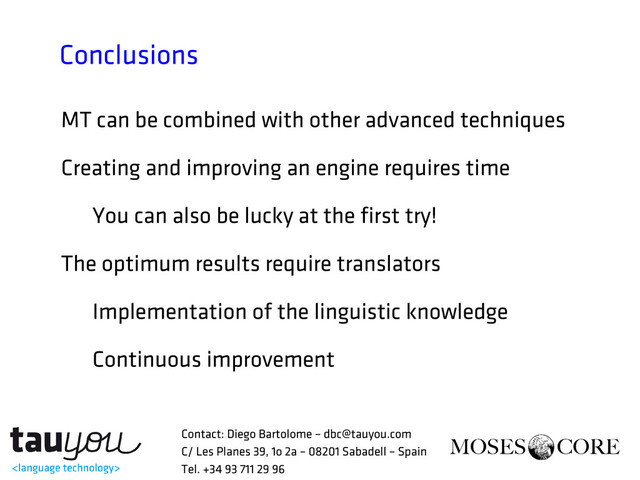 Conclusions
MT can be combined with other advanced techniques
Creating and improving an engine requires time
You can also be lucky at the first try!
The optimum results require translators
Implementation of the linguistic knowledge
Continuous improvement
Contact: Diego Bartolome – dbc@tauyou.com
C/ Les Planes 39, 1o 2a – 08201 Sabadell – Spain
Tel. +34 93 711 29 96
