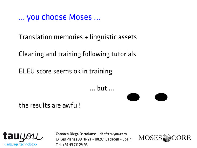 … you choose Moses ...
Translation memories + linguistic assets
Cleaning and training following tutorials
BLEU score seems ok in training
… but ...
the results are awful!
Contact: Diego Bartolome – dbc@tauyou.com
C/ Les Planes 39, 1o 2a – 08201 Sabadell – Spain
Tel. +34 93 711 29 96

