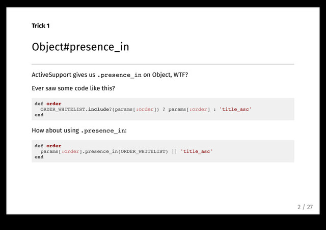 Trick 1
Object#presence_in
ActiveSupport gives us .presence_in on Object, WTF?
Ever saw some code like this?
def order
ORDER_WHITELIST.include?(params[:order]) ? params[:order] : 'title_asc'
end
How about using .presence_in:
def order
params[:order].presence_in(ORDER_WHITELIST) || 'title_asc'
end
2 / 27
