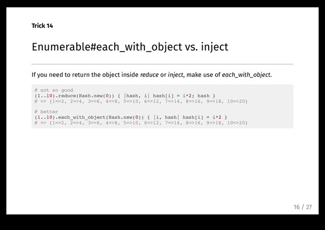 Trick 14
Enumerable#each_with_object vs. inject
If you need to return the object inside reduce or inject, make use of each_with_object.
# not so good
(1..10).reduce(Hash.new(0)) { |hash, i| hash[i] = i*2; hash }
# => {1=>2, 2=>4, 3=>6, 4=>8, 5=>10, 6=>12, 7=>14, 8=>16, 9=>18, 10=>20}
# better
(1..10).each_with_object(Hash.new(0)) { |i, hash| hash[i] = i*2 }
# => {1=>2, 2=>4, 3=>6, 4=>8, 5=>10, 6=>12, 7=>14, 8=>16, 9=>18, 10=>20}
16 / 27
