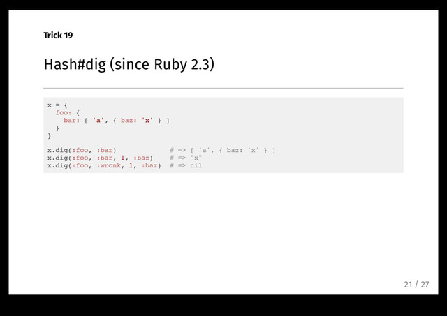 Trick 19
Hash#dig (since Ruby 2.3)
x = {
foo: {
bar: [ 'a', { baz: 'x' } ]
}
}
x.dig(:foo, :bar) # => [ 'a', { baz: 'x' } ]
x.dig(:foo, :bar, 1, :baz) # => "x"
x.dig(:foo, :wronk, 1, :baz) # => nil
21 / 27
