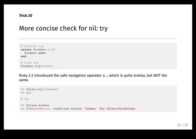 Trick 20
More concise check for nil: try
# without try
unless @number.nil?
@number.next
end
# with try
@number.try(:next)
Ruby 2.3 introduced the safe navigation operator &., which is quite similar, but NOT the
same.
>> false.try(:foobar)
=> nil
# vs.
>> false&.foobar
=> NoMethodError: undefined method `foobar' for false:FalseClass
22 / 27
