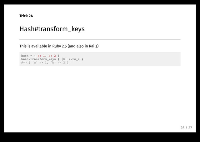 Trick 24
Hash#transform_keys
This is available in Ruby 2.5 (and also in Rails)
hash = { a: 1, b: 2 }
hash.transform_keys { |k| k.to_s }
#=> { 'a' => 1, 'b' => 2 }
26 / 27

