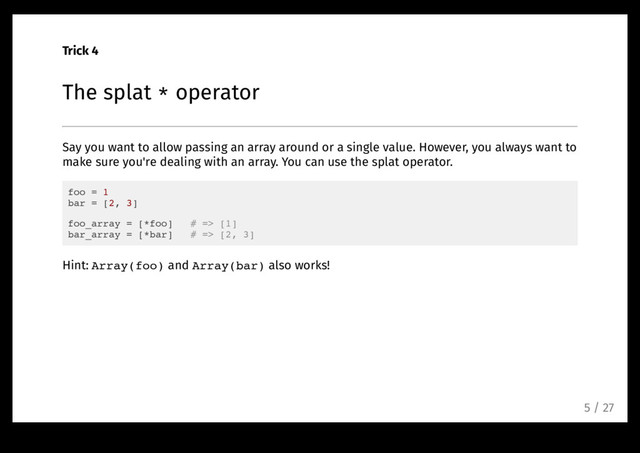 Trick 4
The splat * operator
Say you want to allow passing an array around or a single value. However, you always want to
make sure you're dealing with an array. You can use the splat operator.
foo = 1
bar = [2, 3]
foo_array = [*foo] # => [1]
bar_array = [*bar] # => [2, 3]
Hint: Array(foo) and Array(bar) also works!
5 / 27
