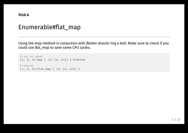 Trick 6
Enumerable#ﬂat_map
Using the map method in conjuction with ﬂatten should ring a bell. Make sure to check if you
could use ﬂat_map to save some CPU cycles.
# not so good
[1, 2, 3].map { |x| [x, x+1] }.flatten
# better
[1, 2, 3].flat_map { |x| [x, x+1] }
7 / 27
