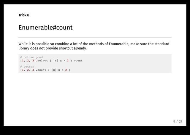 Trick 8
Enumerable#count
While it is possible so combine a lot of the methods of Enumerable, make sure the standard
library does not provide shortcut already.
# not so good
[1, 2, 3].select { |x| x > 2 }.count
# better
[1, 2, 3].count { |x| x > 2 }
9 / 27
