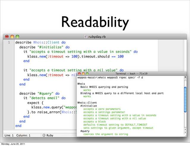 Readability
describe Whois::Client do
describe "#initialize" do
it "accepts a timeout setting with a value in seconds" do
klass.new(:timeout => 100).timeout.should == 100
end
it "accepts a timeout setting with a nil value" do
klass.new(:timeout => nil).timeout.should be_nil
end
end
describe "#query" do
it "detects email" do
expect {
klass.new.query("weppos@weppos.net")
}.to raise_error(Whois::ServerNotSupported)
end
end
end
Monday, June 20, 2011
