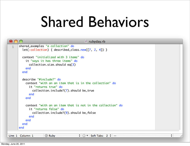 Shared Behaviors
shared_examples "a collection" do
let(:collection) { described_class.new([7, 2, 4]) }
context "initialized with 3 items" do
it "says it has three items" do
collection.size.should eq(3)
end
end
describe "#include?" do
context "with an an item that is in the collection" do
it "returns true" do
collection.include?(7).should be_true
end
end
context "with an an item that is not in the collection" do
it "returns false" do
collection.include?(9).should be_false
end
end
end
end
Monday, June 20, 2011
