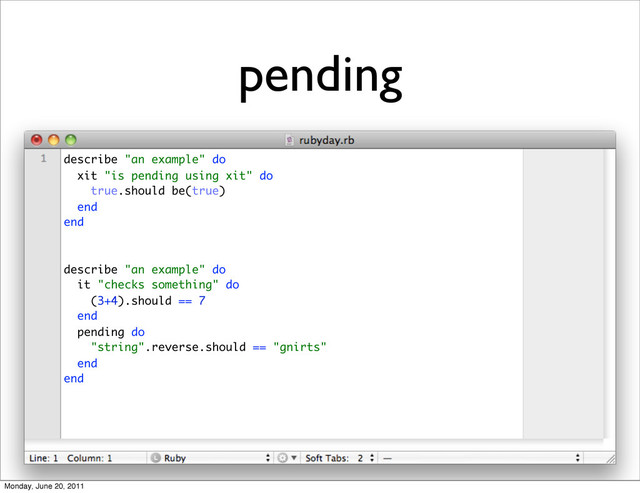 pending
describe "an example" do
xit "is pending using xit" do
true.should be(true)
end
end
describe "an example" do
it "checks something" do
(3+4).should == 7
end
pending do
"string".reverse.should == "gnirts"
end
end
Monday, June 20, 2011
