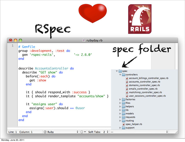 describe AccountsController do
describe "GET show" do
before(:each) do
get :show
end
it { should respond_with :success }
it { should render_template "accounts/show" }
it "assigns user" do
assigns(:user).should == @user
end
end
end
RSpec
# Gemfile
group :development, :test do
gem 'rspec-rails', '~> 2.6.0'
end
spec folder
Monday, June 20, 2011

