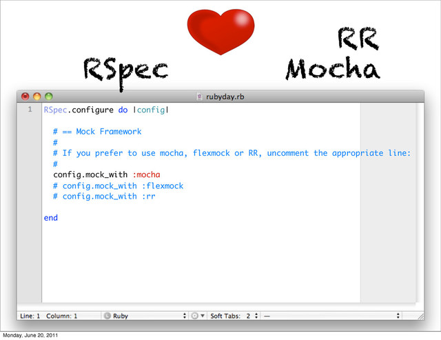 RSpec Mocha
RR
RSpec.configure do |config|
# == Mock Framework
#
# If you prefer to use mocha, flexmock or RR, uncomment the appropriate line:
#
config.mock_with :mocha
# config.mock_with :flexmock
# config.mock_with :rr
end
Monday, June 20, 2011
