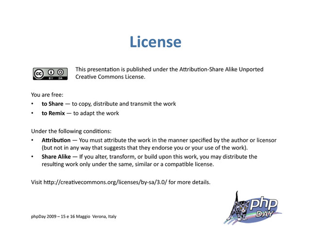License
This presenta=on is published under the AVribu=on‐Share Alike Unported
Crea=ve Commons License.
You are free:
•  to Share — to copy, distribute and transmit the work
•  to Remix — to adapt the work
Under the following condi=ons:
•  A0ribuRon — You must aVribute the work in the manner speciﬁed by the author or licensor
(but not in any way that suggests that they endorse you or your use of the work).
•  Share Alike — If you alter, transform, or build upon this work, you may distribute the
resul=ng work only under the same, similar or a compa=ble license.
Visit hVp://crea=vecommons.org/licenses/by‐sa/3.0/ for more details.
phpDay 2009 – 15 e 16 Maggio Verona, Italy
