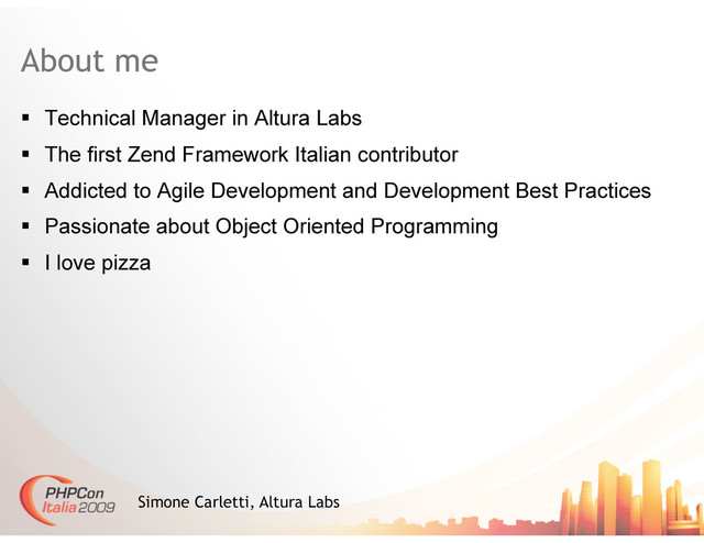 About me
  Technical Manager in Altura Labs
  The first Zend Framework Italian contributor
  Addicted to Agile Development and Development Best Practices
  Passionate about Object Oriented Programming
  I love pizza
Simone Carletti, Altura Labs
