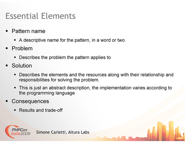 Essential Elements
  Pattern name
  A descriptive name for the pattern, in a word or two
  Problem
  Describes the problem the pattern applies to
  Solution
  Describes the elements and the resources along with their relationship and
responsibilities for solving the problem.
  This is just an abstract description, the implementation varies according to
the programming language
  Consequences
  Results and trade-off
Simone Carletti, Altura Labs

