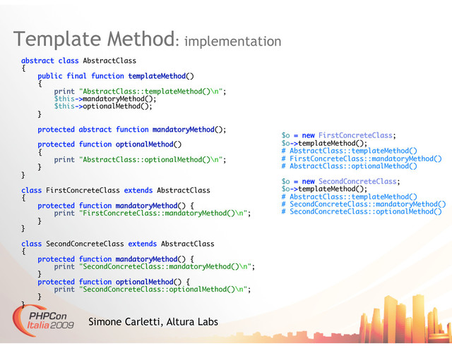 Template Method: implementation
Simone Carletti, Altura Labs
abstract class AbstractClass
{
public final function templateMethod()
{
print "AbstractClass::templateMethod()\n";
$this->mandatoryMethod();
$this->optionalMethod();
}
protected abstract function mandatoryMethod();
protected function optionalMethod()
{
print "AbstractClass::optionalMethod()\n";
}
}
class FirstConcreteClass extends AbstractClass
{
protected function mandatoryMethod() {
print "FirstConcreteClass::mandatoryMethod()\n";
}
}
class SecondConcreteClass extends AbstractClass
{
protected function mandatoryMethod() {
print "SecondConcreteClass::mandatoryMethod()\n";
}
protected function optionalMethod() {
print "SecondConcreteClass::optionalMethod()\n";
}
}
$o = new FirstConcreteClass;
$o->templateMethod();
# AbstractClass::templateMethod()
# FirstConcreteClass::mandatoryMethod()
# AbstractClass::optionalMethod()
$o = new SecondConcreteClass;
$o->templateMethod();
# AbstractClass::templateMethod()
# SecondConcreteClass::mandatoryMethod()
# SecondConcreteClass::optionalMethod()
