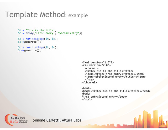 Template Method: example
Simone Carletti, Altura Labs
$t = 'This is the title';
$c = array('First entry', 'Second entry');
$o = new FeedPage($t, $c);
$o->generate();
$o = new HtmlPage($t, $c);
$o->generate();



This is the title
First entry
Second entry



This is the title

First entrySecond entry

