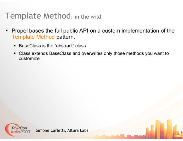 Template Method: in the wild
Simone Carletti, Altura Labs
  Propel bases the full public API on a custom implementation of the
Template Method pattern.
  BaseClass is the “abstract” class
  Class extends BaseClass and overwrites only those methods you want to
customize
