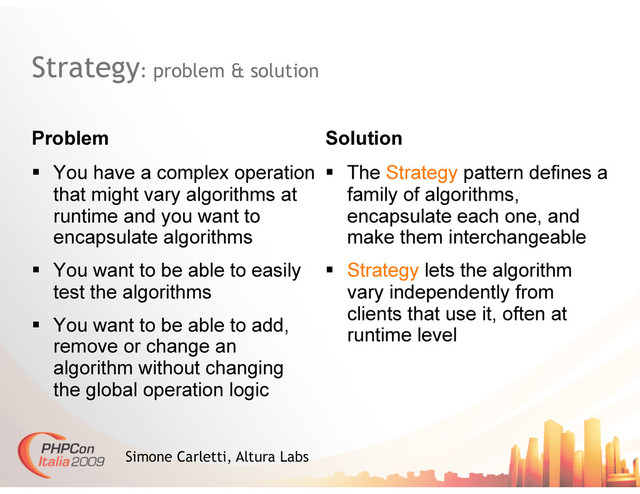 Strategy: problem & solution
Problem Solution
Simone Carletti, Altura Labs
  You have a complex operation
that might vary algorithms at
runtime and you want to
encapsulate algorithms
  You want to be able to easily
test the algorithms
  You want to be able to add,
remove or change an
algorithm without changing
the global operation logic
  The Strategy pattern defines a
family of algorithms,
encapsulate each one, and
make them interchangeable
  Strategy lets the algorithm
vary independently from
clients that use it, often at
runtime level
