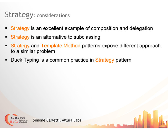 Strategy: considerations
Simone Carletti, Altura Labs
  Strategy is an excellent example of composition and delegation
  Strategy is an alternative to subclassing
  Strategy and Template Method patterns expose different approach
to a similar problem
  Duck Typing is a common practice in Strategy pattern
