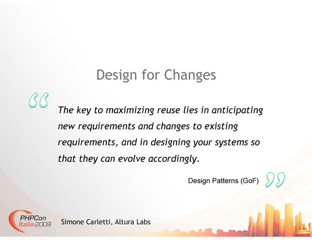 Design for Changes
The key to maximizing reuse lies in anticipating
new requirements and changes to existing
requirements, and in designing your systems so
that they can evolve accordingly.
Simone Carletti, Altura Labs
Design Patterns (GoF)
