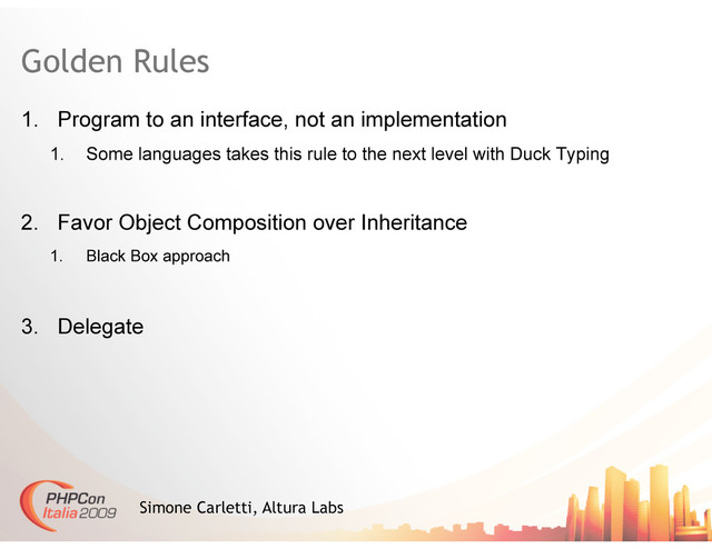 Golden Rules
1.  Program to an interface, not an implementation
1.  Some languages takes this rule to the next level with Duck Typing
2.  Favor Object Composition over Inheritance
1.  Black Box approach
3.  Delegate
Simone Carletti, Altura Labs
