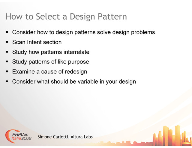 How to Select a Design Pattern
  Consider how to design patterns solve design problems
  Scan Intent section
  Study how patterns interrelate
  Study patterns of like purpose
  Examine a cause of redesign
  Consider what should be variable in your design
Simone Carletti, Altura Labs
