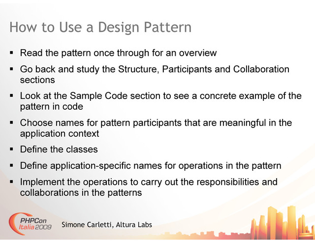 How to Use a Design Pattern
  Read the pattern once through for an overview
  Go back and study the Structure, Participants and Collaboration
sections
  Look at the Sample Code section to see a concrete example of the
pattern in code
  Choose names for pattern participants that are meaningful in the
application context
  Define the classes
  Define application-specific names for operations in the pattern
  Implement the operations to carry out the responsibilities and
collaborations in the patterns
Simone Carletti, Altura Labs
