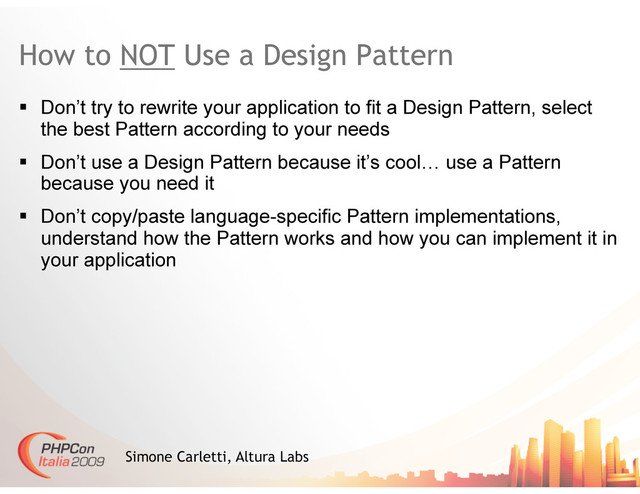 How to NOT Use a Design Pattern
  Don’t try to rewrite your application to fit a Design Pattern, select
the best Pattern according to your needs
  Don’t use a Design Pattern because it’s cool… use a Pattern
because you need it
  Don’t copy/paste language-specific Pattern implementations,
understand how the Pattern works and how you can implement it in
your application
Simone Carletti, Altura Labs
