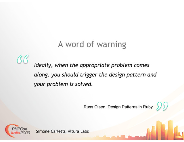 A word of warning
Ideally, when the appropriate problem comes
along, you should trigger the design pattern and
your problem is solved.
Simone Carletti, Altura Labs
Russ Olsen, Design Patterns in Ruby
