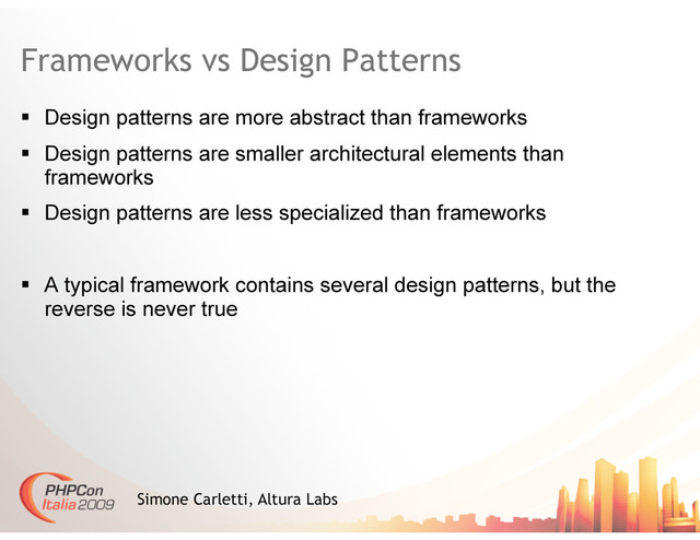 Frameworks vs Design Patterns
  Design patterns are more abstract than frameworks
  Design patterns are smaller architectural elements than
frameworks
  Design patterns are less specialized than frameworks
  A typical framework contains several design patterns, but the
reverse is never true
Simone Carletti, Altura Labs
