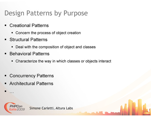 Design Patterns by Purpose
  Creational Patterns
  Concern the process of object creation
  Structural Patterns
  Deal with the composition of object and classes
  Behavioral Patterns
  Characterize the way in which classes or objects interact
  Concurrency Patterns
  Architectural Patterns
  …
Simone Carletti, Altura Labs
