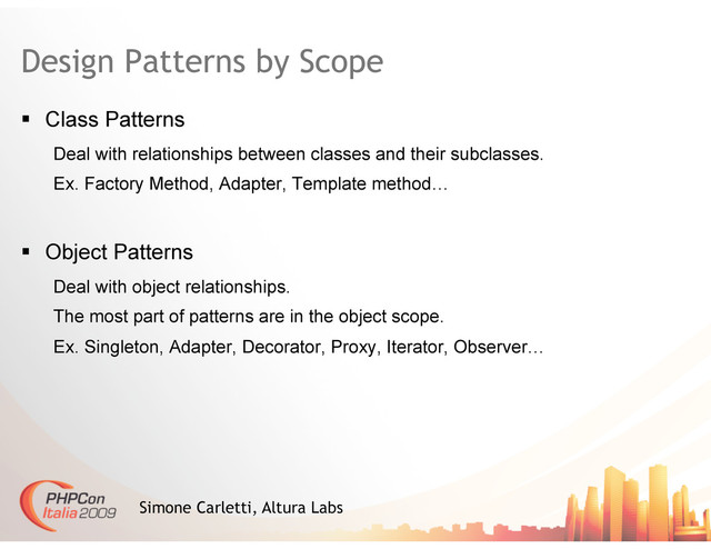 Design Patterns by Scope
  Class Patterns
Deal with relationships between classes and their subclasses.
Ex. Factory Method, Adapter, Template method…
  Object Patterns
Deal with object relationships.
The most part of patterns are in the object scope.
Ex. Singleton, Adapter, Decorator, Proxy, Iterator, Observer…
Simone Carletti, Altura Labs

