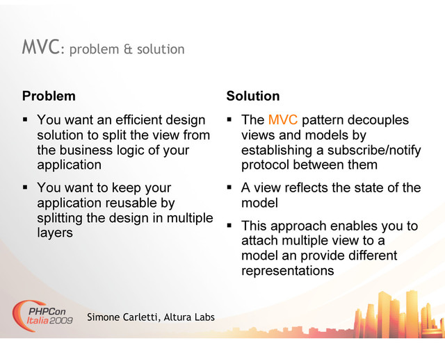 MVC: problem & solution
Problem Solution
Simone Carletti, Altura Labs
  You want an efficient design
solution to split the view from
the business logic of your
application
  You want to keep your
application reusable by
splitting the design in multiple
layers
  The MVC pattern decouples
views and models by
establishing a subscribe/notify
protocol between them
  A view reflects the state of the
model
  This approach enables you to
attach multiple view to a
model an provide different
representations
