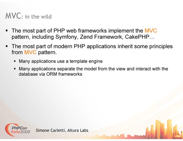 MVC: in the wild
Simone Carletti, Altura Labs
  The most part of PHP web frameworks implement the MVC
pattern, including Symfony, Zend Framework, CakePHP…
  The most part of modern PHP applications inherit some principles
from MVC pattern.
  Many applications use a template engine
  Many applications separate the model from the view and interact with the
database via ORM frameworks
