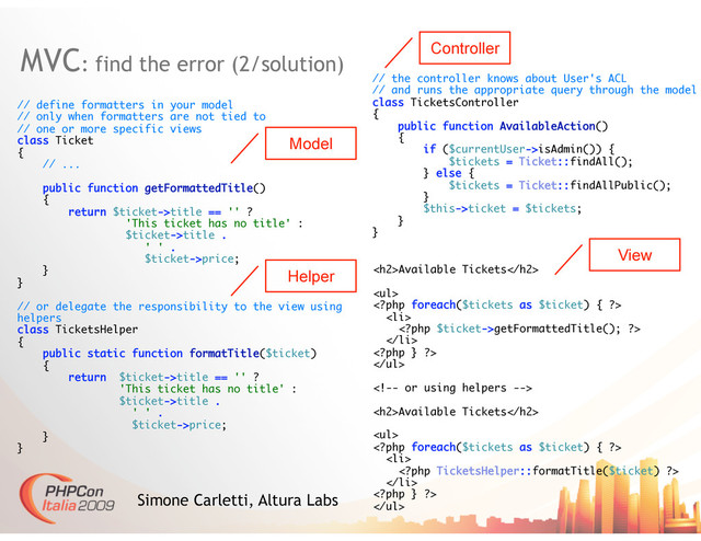 MVC: find the error (2/solution)
Simone Carletti, Altura Labs
// define formatters in your model
// only when formatters are not tied to
// one or more specific views
class Ticket
{
// ...
public function getFormattedTitle()
{
return $ticket->title == '' ?
'This ticket has no title' :
$ticket->title .
' ' .
$ticket->price;
}
}
// or delegate the responsibility to the view using
helpers
class TicketsHelper
{
public static function formatTitle($ticket)
{
return $ticket->title == '' ?
'This ticket has no title' :
$ticket->title .
' ' .
$ticket->price;
}
}
<h2>Available Tickets</h2>
<ul>

<li>
getFormattedTitle(); ?>
</li>

</ul>

<h2>Available Tickets</h2>
<ul>

<li>

</li>

</ul>
// the controller knows about User's ACL
// and runs the appropriate query through the model
class TicketsController
{
public function AvailableAction()
{
if ($currentUser->isAdmin()) {
$tickets = Ticket::findAll();
} else {
$tickets = Ticket::findAllPublic();
}
$this->ticket = $tickets;
}
}
Controller
View
Model
Helper
