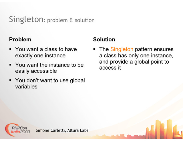 Singleton: problem & solution
Problem
  You want a class to have
exactly one instance
  You want the instance to be
easily accessible
  You don’t want to use global
variables
Solution
  The Singleton pattern ensures
a class has only one instance,
and provide a global point to
access it
Simone Carletti, Altura Labs
