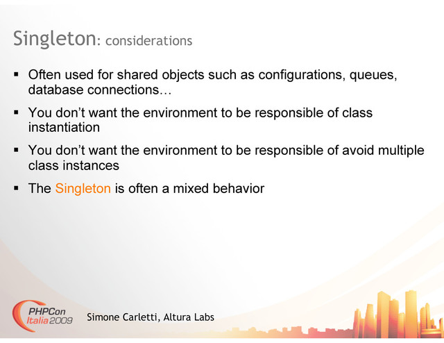 Singleton: considerations
Simone Carletti, Altura Labs
  Often used for shared objects such as configurations, queues,
database connections…
  You don’t want the environment to be responsible of class
instantiation
  You don’t want the environment to be responsible of avoid multiple
class instances
  The Singleton is often a mixed behavior
