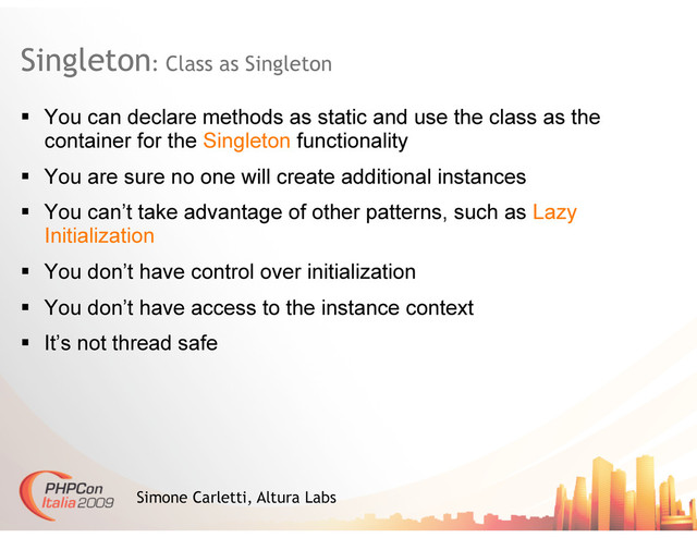 Singleton: Class as Singleton
Simone Carletti, Altura Labs
  You can declare methods as static and use the class as the
container for the Singleton functionality
  You are sure no one will create additional instances
  You can’t take advantage of other patterns, such as Lazy
Initialization
  You don’t have control over initialization
  You don’t have access to the instance context
  It’s not thread safe
