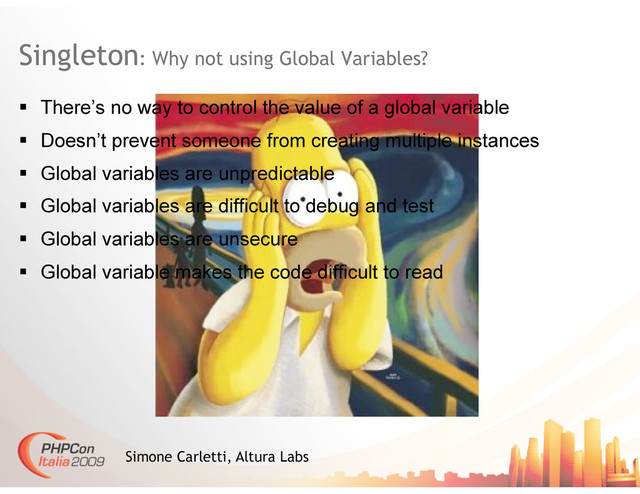 Singleton: Why not using Global Variables?
Simone Carletti, Altura Labs
  There’s no way to control the value of a global variable
  Doesn’t prevent someone from creating multiple instances
  Global variables are unpredictable
  Global variables are difficult to debug and test
  Global variables are unsecure
  Global variable makes the code difficult to read
